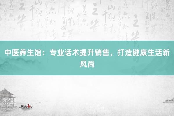 中医养生馆：专业话术提升销售，打造健康生活新风尚